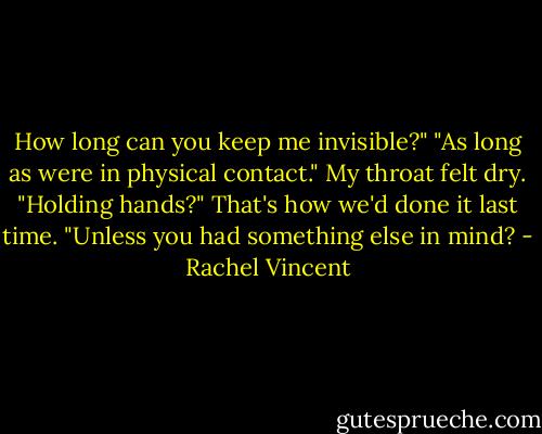 How long can you keep me invisible?"<br />"As long as were in physical contact."<br />My throat felt dry. "Holding hands?" That's how we'd done it last time.<br />"Unless you had something else in mind? - Rachel Vincent