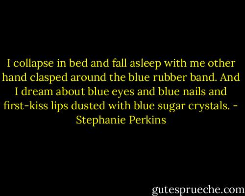 I collapse in bed and fall asleep with me other hand clasped around the blue rubber band. And I dream about blue eyes and blue nails and first-kiss lips dusted with blue sugar crystals. - Stephanie Perkins