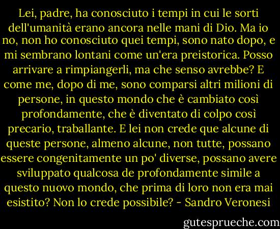 Lei, padre, ha conosciuto i tempi in cui le sorti dell'umanità erano ancora nelle mani di Dio. Ma io no, non ho conosciuto quei tempi, sono nato dopo, e mi sembrano lontani come un'era preistorica. Posso arrivare a rimpiangerli, ma che senso avrebbe? E come me, dopo di me, sono comparsi altri milioni di persone, in questo mondo che è cambiato così profondamente, che è diventato di colpo così precario, traballante. E lei non crede que alcune di queste persone, almeno alcune, non tutte, possano essere congenitamente un po' diverse, possano avere sviluppato qualcosa de profondamente simile a questo nuovo mondo, che prima di loro non era mai esistito? Non lo crede possibile? - Sandro Veronesi