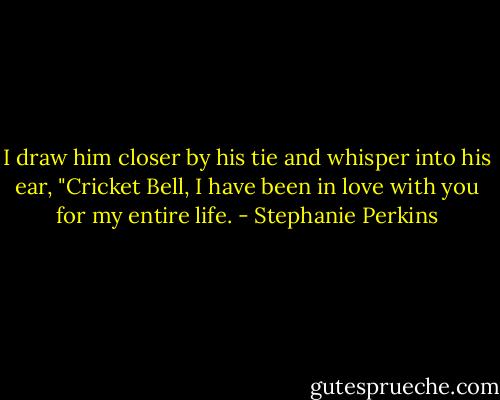 I draw him closer by his tie and whisper into his ear, "Cricket Bell, I have been in love with you for my entire life. - Stephanie Perkins