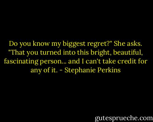 Do you know my biggest regret?" She asks. "That you turned into this bright, beautiful, fascinating person... and I can't take credit for any of it. - Stephanie Perkins