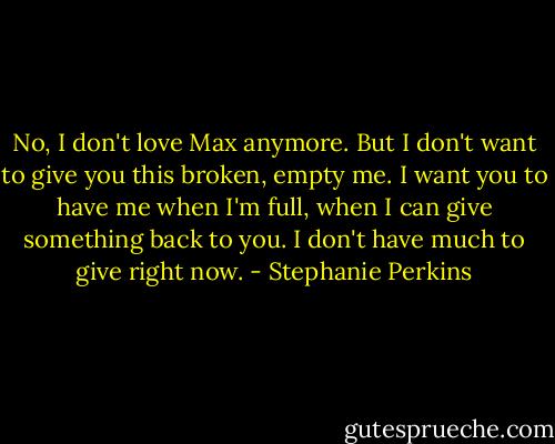 No, I don't love Max anymore. But I don't want to give you this broken, empty me. I want you to have me when I'm full, when I can give something back to you. I don't have much to give right now. - Stephanie Perkins