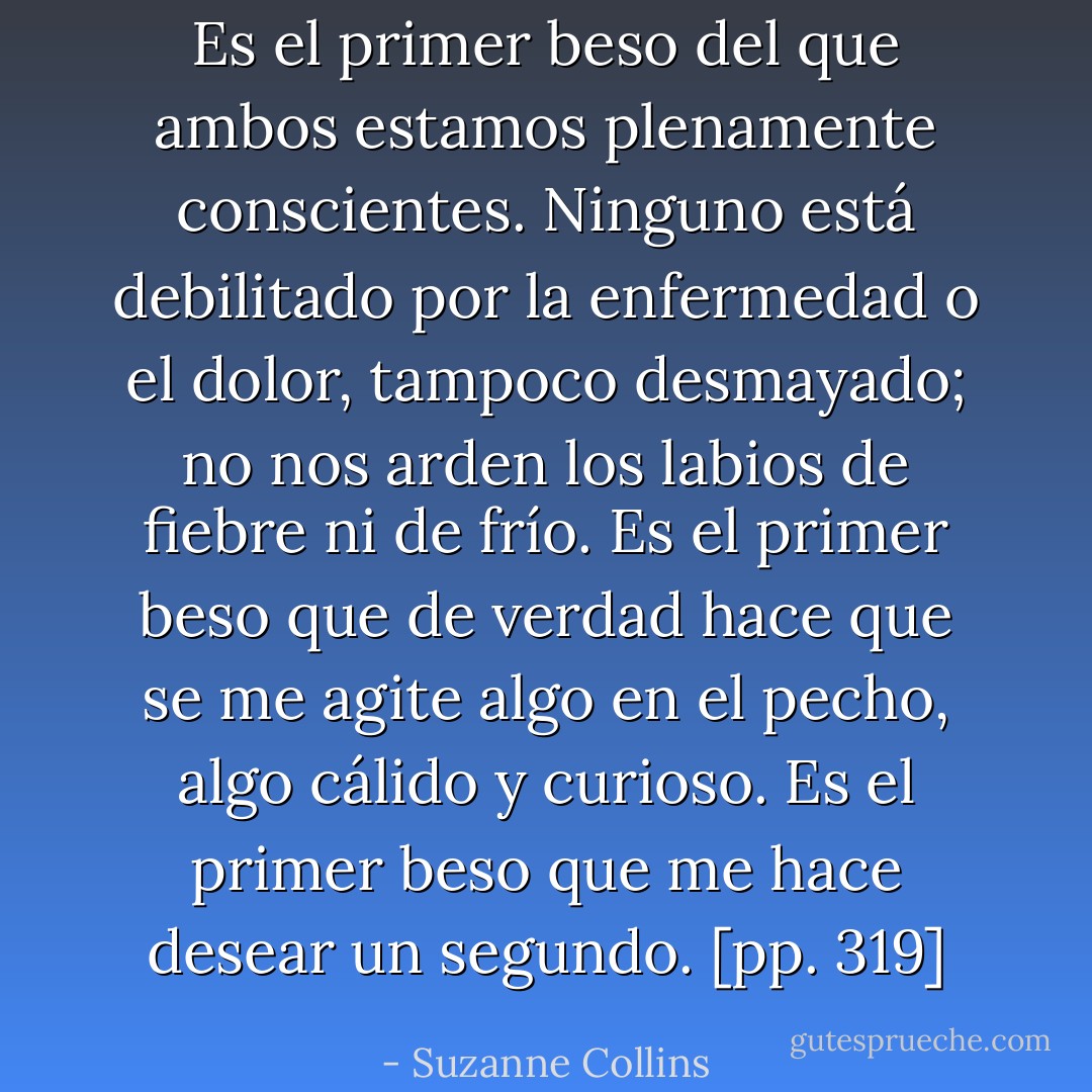 Es el primer beso del que ambos estamos plenamente conscientes. Ninguno está debilitado por la enfermedad o el dolor, tampoco desmayado; no nos arden los labios de fiebre ni de frío. Es el primer beso que de verdad hace que se me agite algo en el pecho, algo cálido y curioso. Es el primer beso que me hace desear un segundo. [pp. 319] - Suzanne Collins