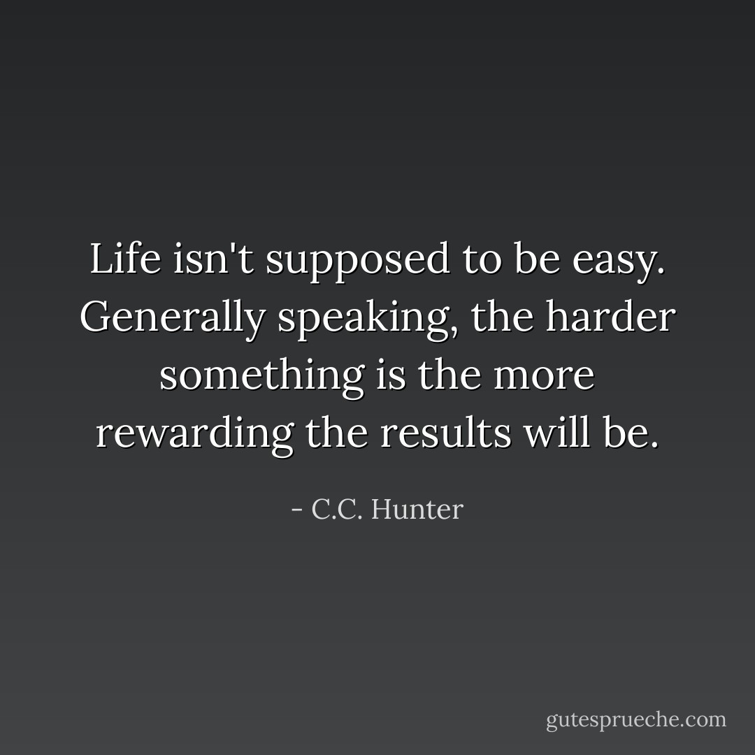 Life isn't supposed to be easy. Generally speaking, the harder something is the more rewarding the results will be. - C.C. Hunter