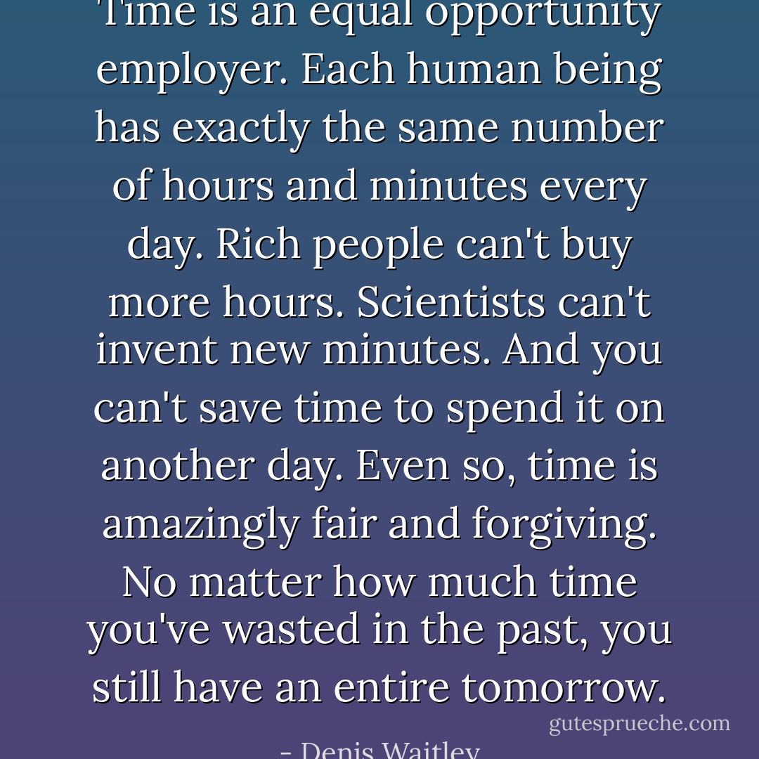 Time is an equal opportunity employer. Each human being has exactly the same number of hours and minutes every day. Rich people can't buy more hours. Scientists can't invent new minutes. And you can't save time to spend it on another day. Even so, time is amazingly fair and forgiving. No matter how much time you've wasted in the past, you still have an entire tomorrow. - Denis Waitley