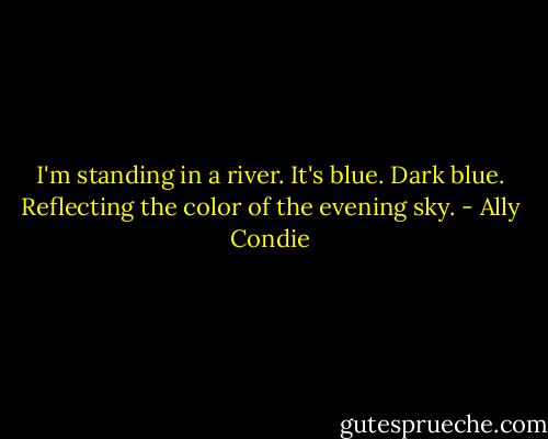 I'm standing in a river. It's blue. Dark blue. Reflecting the color of the evening sky. - Ally Condie