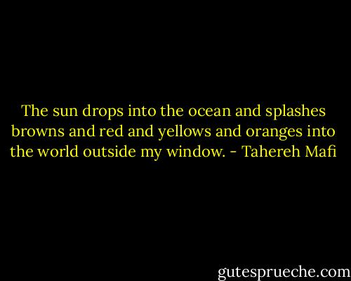 The sun drops into the ocean and splashes browns and red and yellows and oranges into the world outside my window. - Tahereh Mafi
