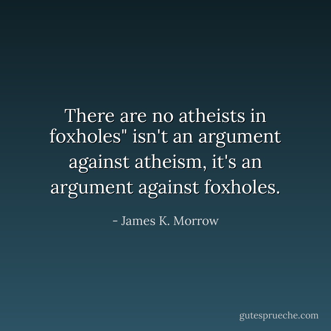 There are no atheists in foxholes" isn't an argument against atheism, it's an argument against foxholes. - James K. Morrow