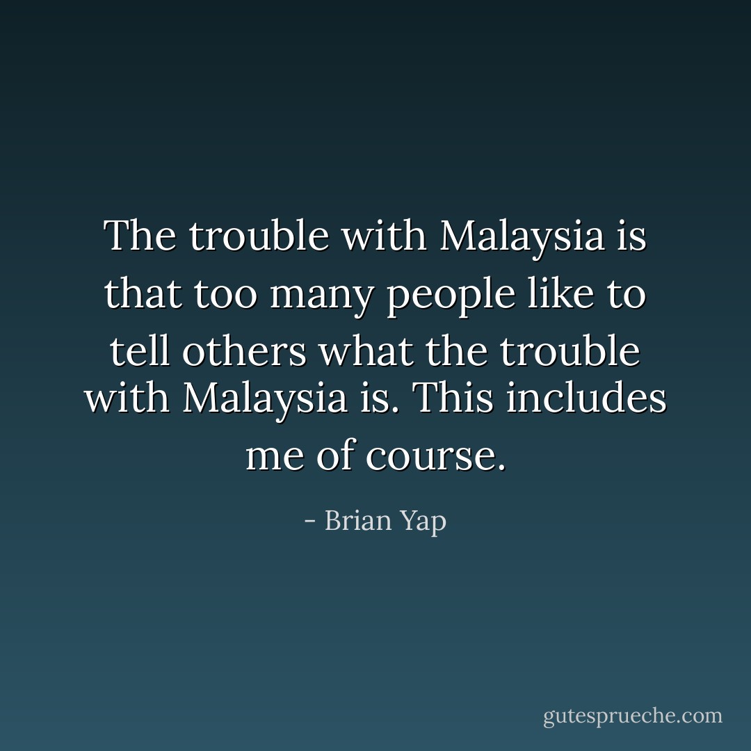 The trouble with Malaysia is that too many people like to tell others what the trouble with Malaysia is. This includes me of course. - Brian Yap