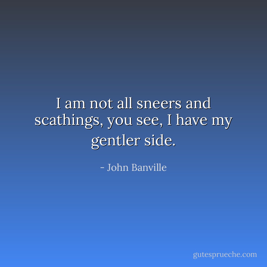 I am not all sneers and scathings, you see, I have my gentler side. - John Banville
