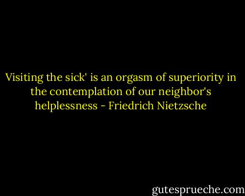 Visiting the sick' is an orgasm of superiority in the contemplation of our neighbor's helplessness - Friedrich Nietzsche
