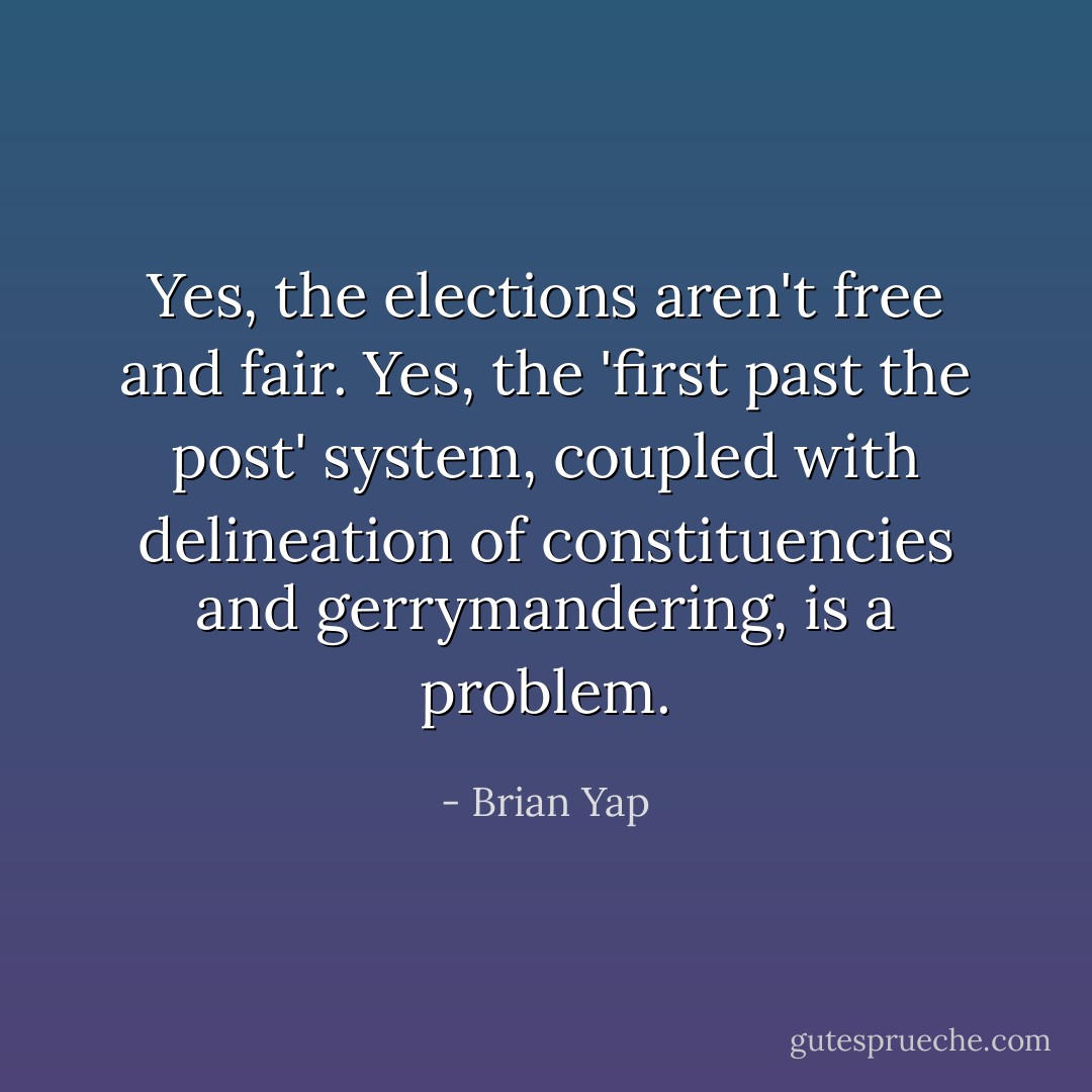 Yes, the elections aren't free and fair. Yes, the 'first past the post' system, coupled with delineation of constituencies and gerrymandering, is a problem. - Brian Yap