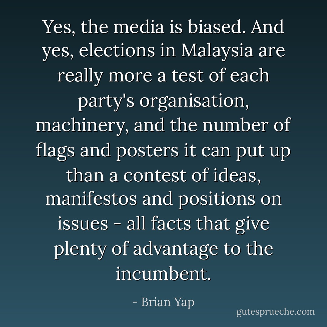 Yes, the media is biased. And yes, elections in Malaysia are really more a test of each party's organisation, machinery, and the number of flags and posters it can put up than a contest of ideas, manifestos and positions on issues - all facts that give plenty of advantage to the incumbent. - Brian Yap