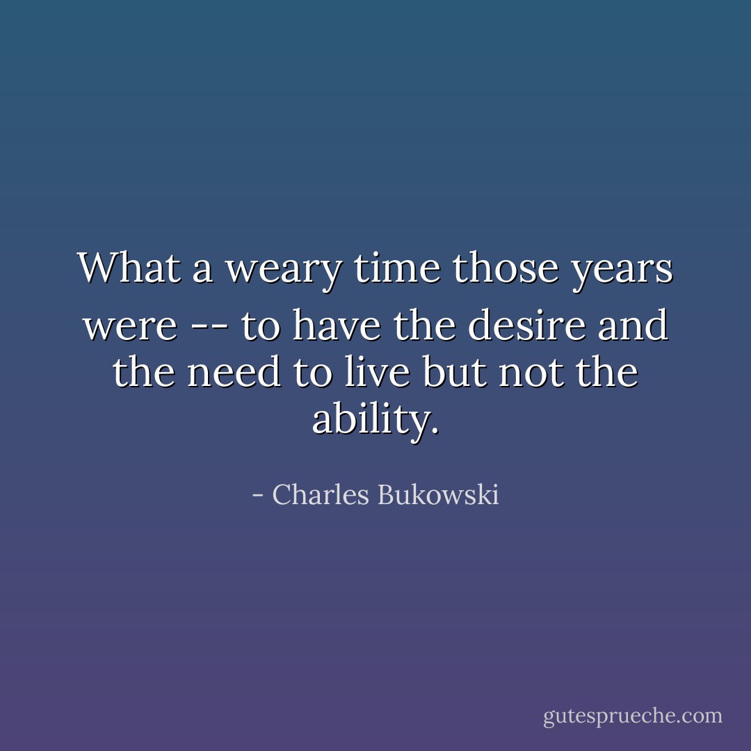 What a weary time those years were -- to have the desire and the need to live but not the ability. - Charles Bukowski
