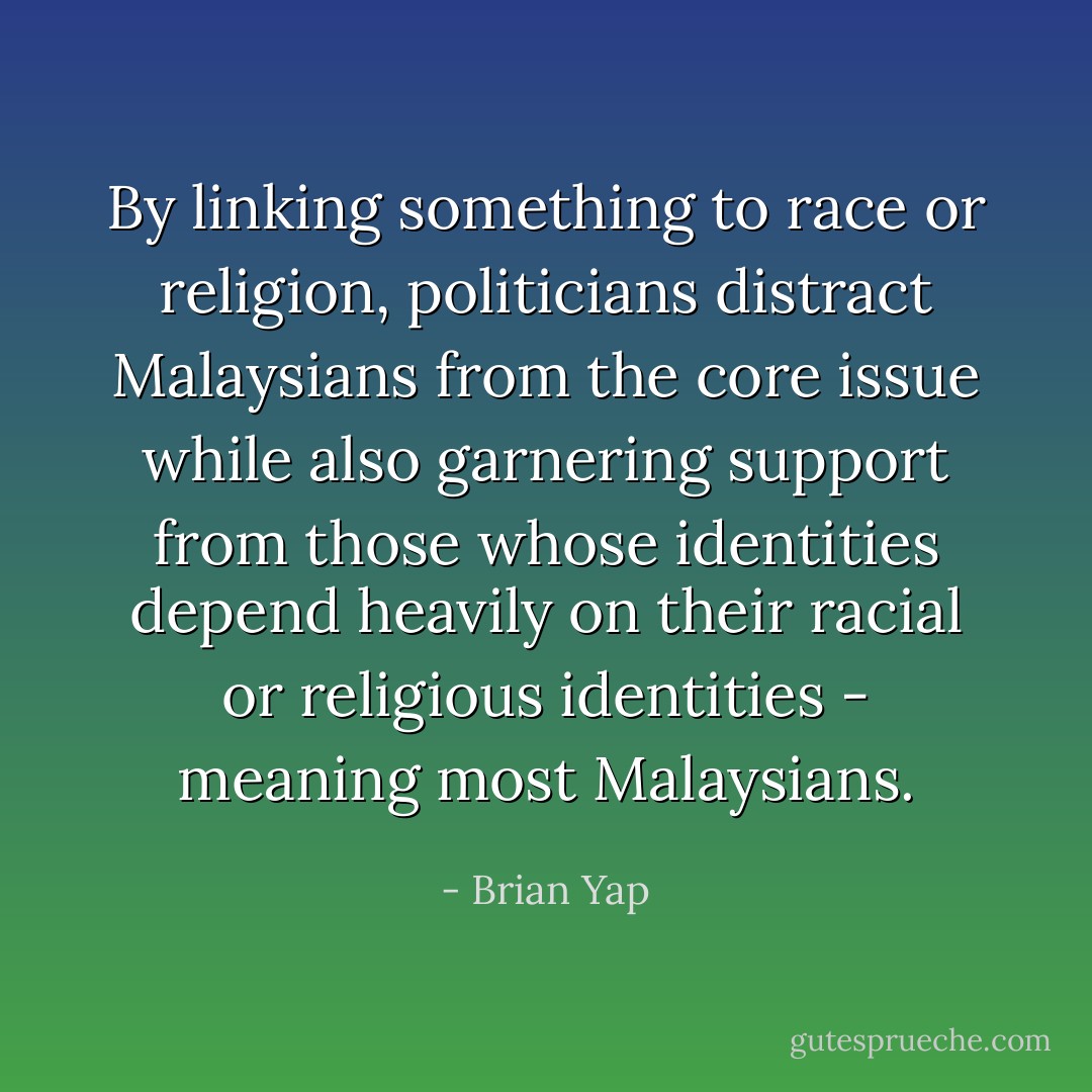 By linking something to race or religion, politicians distract Malaysians from the core issue while also garnering support from those whose identities depend heavily on their racial or religious identities - meaning most Malaysians. - Brian Yap