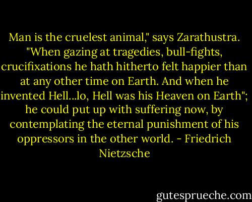 Man is the cruelest animal," says Zarathustra. "When gazing at tragedies, bull-fights, crucifixations he hath hitherto felt happier than at any other time on Earth. And when he invented Hell...lo, Hell was his Heaven on Earth"; he could put up with suffering now, by contemplating the eternal punishment of his oppressors in the other world. - Friedrich Nietzsche