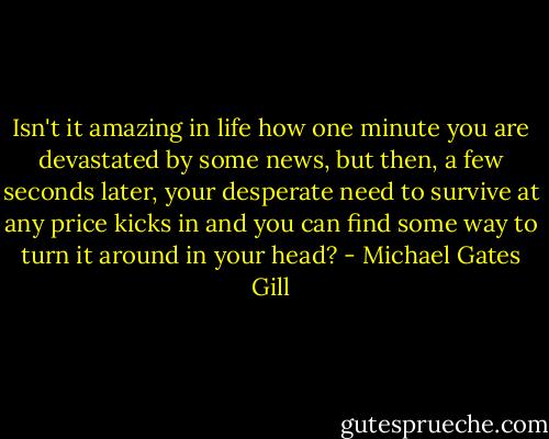 Isn't it amazing in life how one minute you are devastated by some news, but then, a few seconds later, your desperate need to survive at any price kicks in and you can find some way to turn it around in your head? - Michael Gates Gill