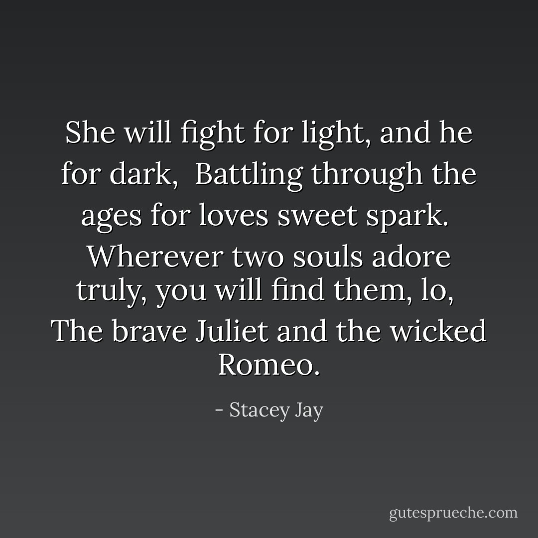 She will fight for light, and he for dark, <br />Battling through the ages for loves sweet spark. <br />Wherever two souls adore truly, you will find them, lo, <br />The brave Juliet and the wicked Romeo. - Stacey Jay