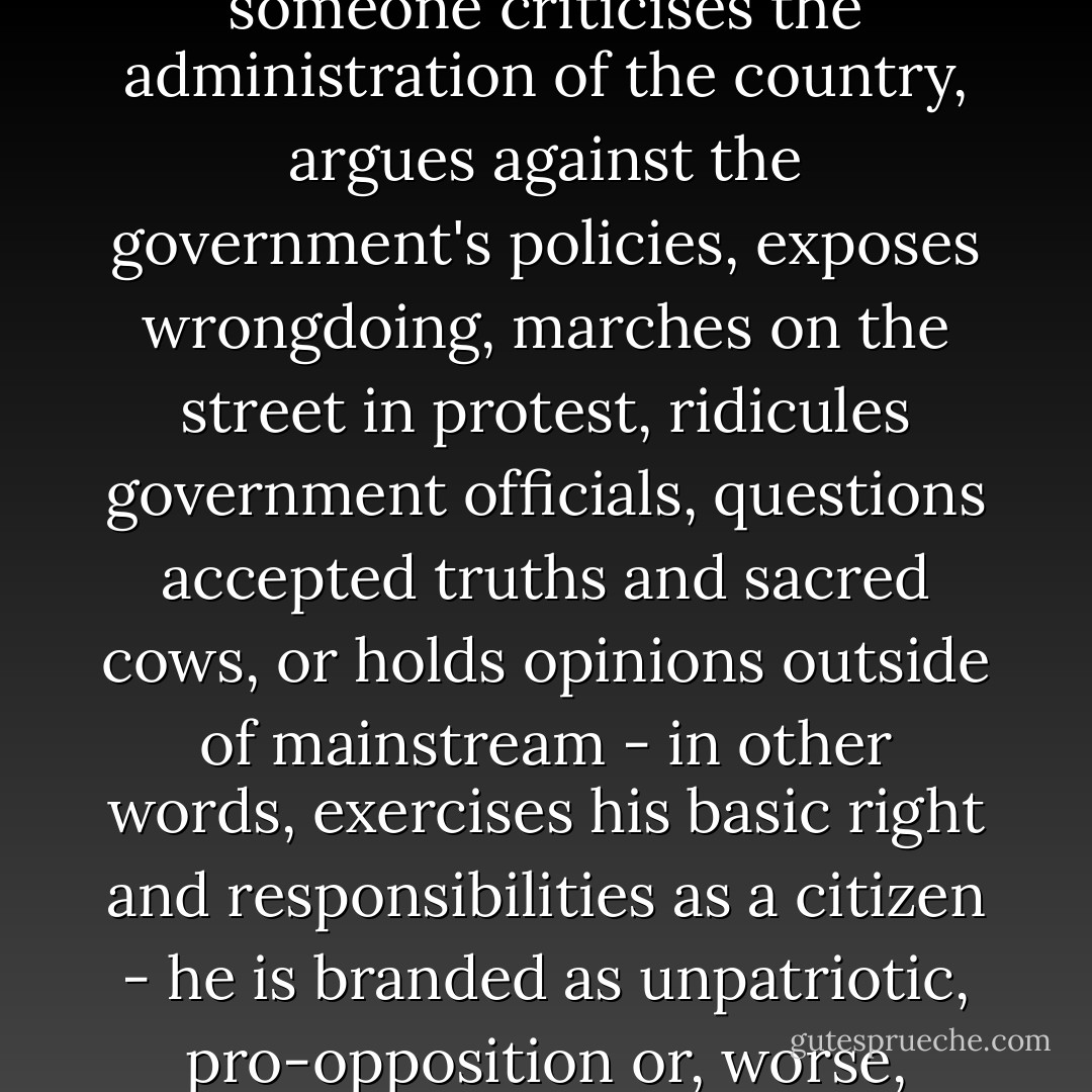 The trouble with Malaysia, however, is that whenever someone criticises the administration of the country, argues against the government's policies, exposes wrongdoing, marches on the street in protest, ridicules government officials, questions accepted truths and sacred cows, or holds opinions outside of mainstream - in other words, exercises his basic right and responsibilities as a citizen - he is branded as unpatriotic, pro-opposition or, worse, asked to leave the country. - Brian Yap