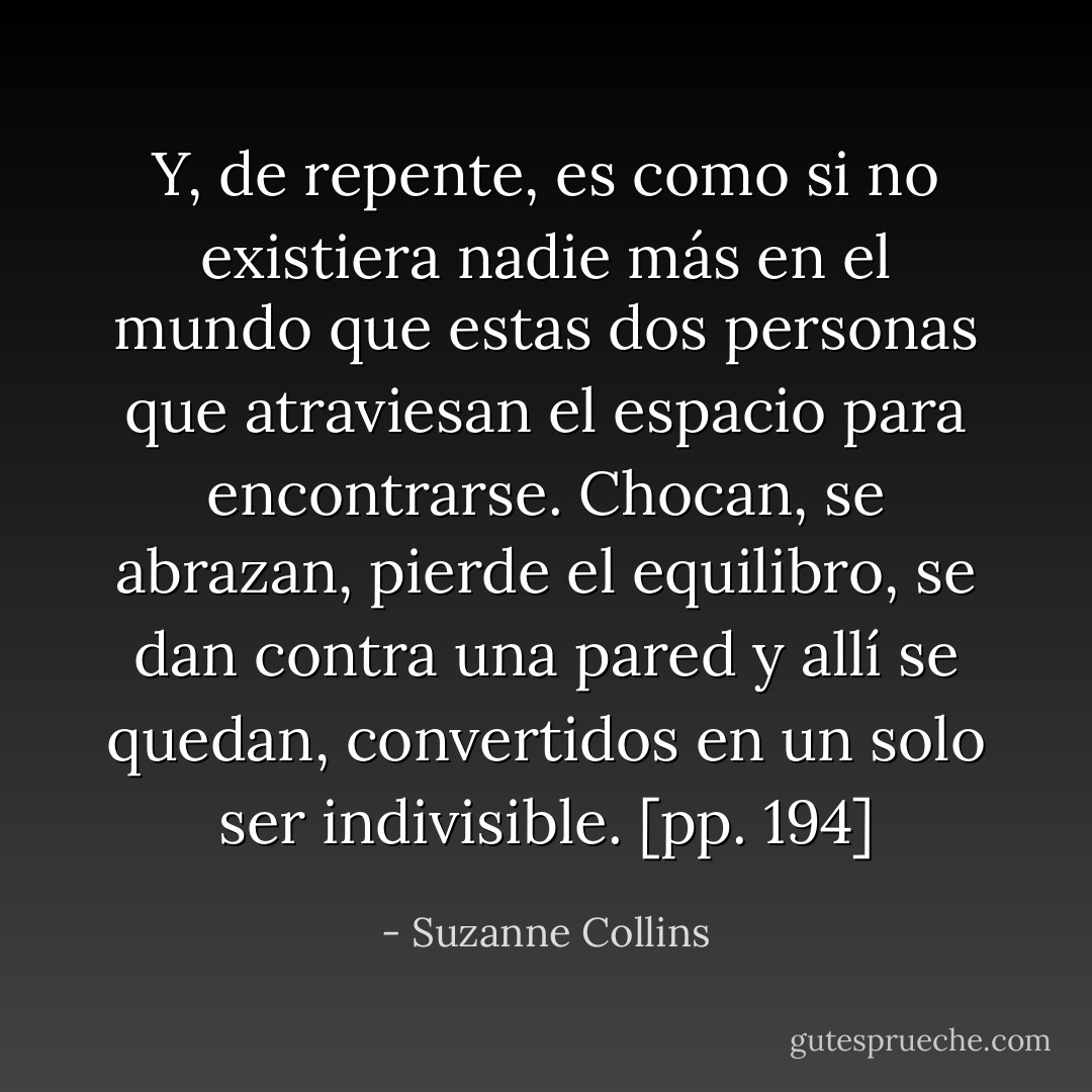 Y, de repente, es como si no existiera nadie más en el mundo que estas dos personas que atraviesan el espacio para encontrarse. Chocan, se abrazan, pierde el equilibro, se dan contra una pared y allí se quedan, convertidos en un solo ser indivisible. [pp. 194] - Suzanne Collins