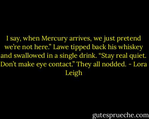 I say, when Mercury arrives, we just pretend we’re not here.” Lawe<br />tipped back his whiskey and swallowed in a single drink. “Stay real quiet.<br />Don’t make eye contact.”<br />They all nodded. - Lora Leigh