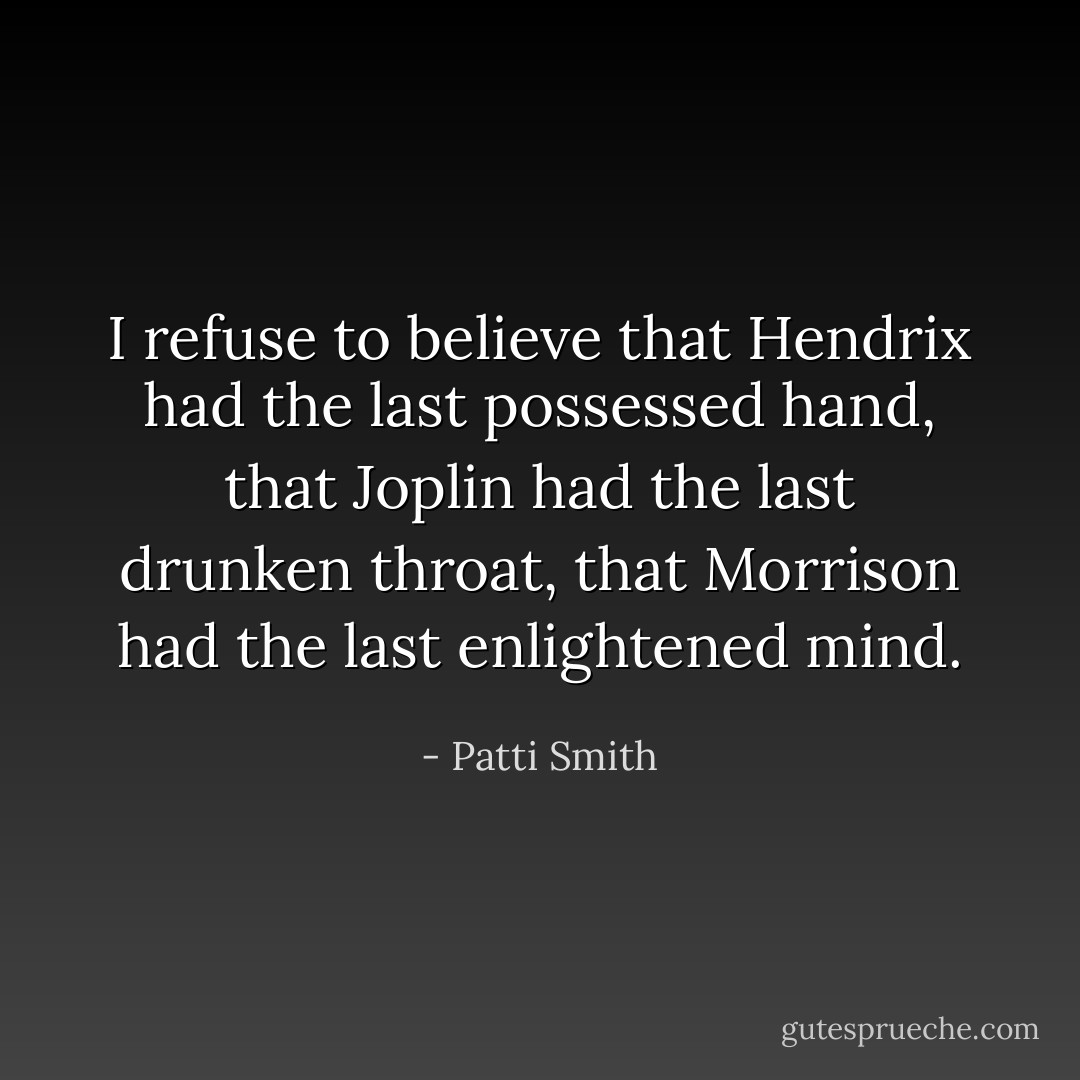 I refuse to believe that Hendrix had the last possessed hand,<br />that Joplin had the last drunken throat,<br />that Morrison had the last enlightened mind. - Patti Smith