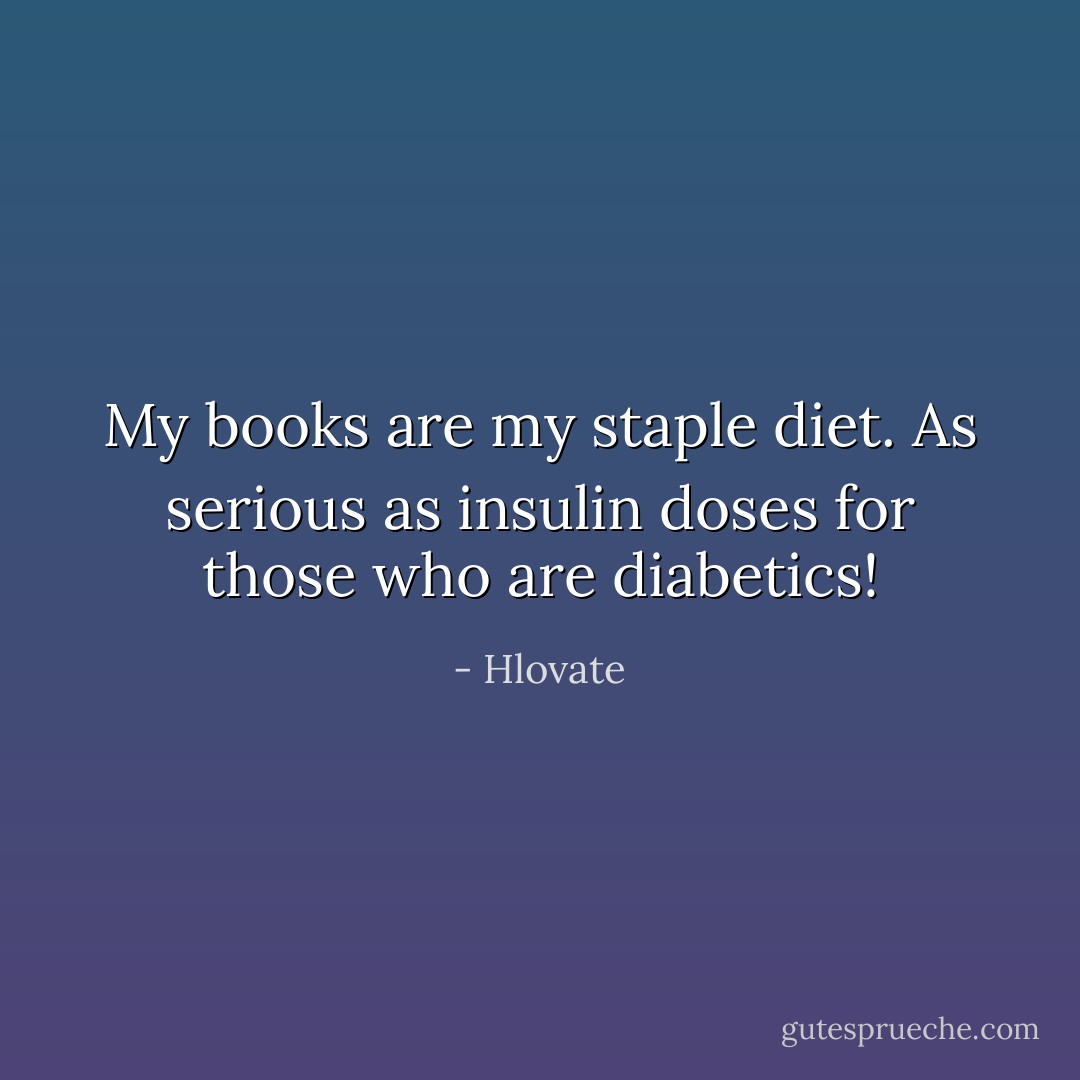 My books are my staple diet. As serious as insulin doses for those who are diabetics! - Hlovate
