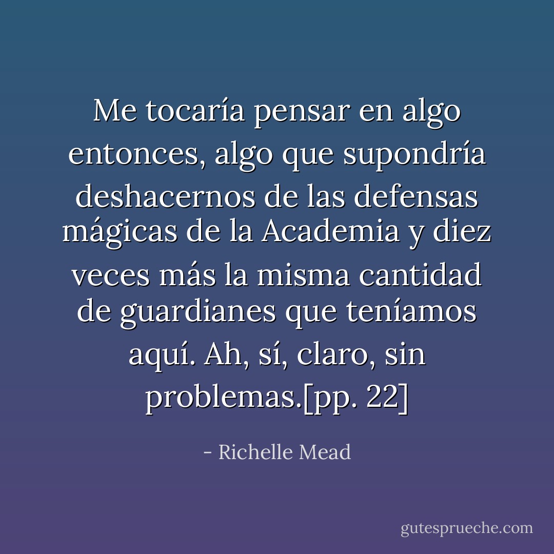 Me tocaría pensar en algo entonces, algo que supondría deshacernos de las defensas mágicas de la Academia y diez veces más la misma cantidad de guardianes que teníamos aquí. Ah, sí, claro, sin problemas.[pp. 22] - Richelle Mead