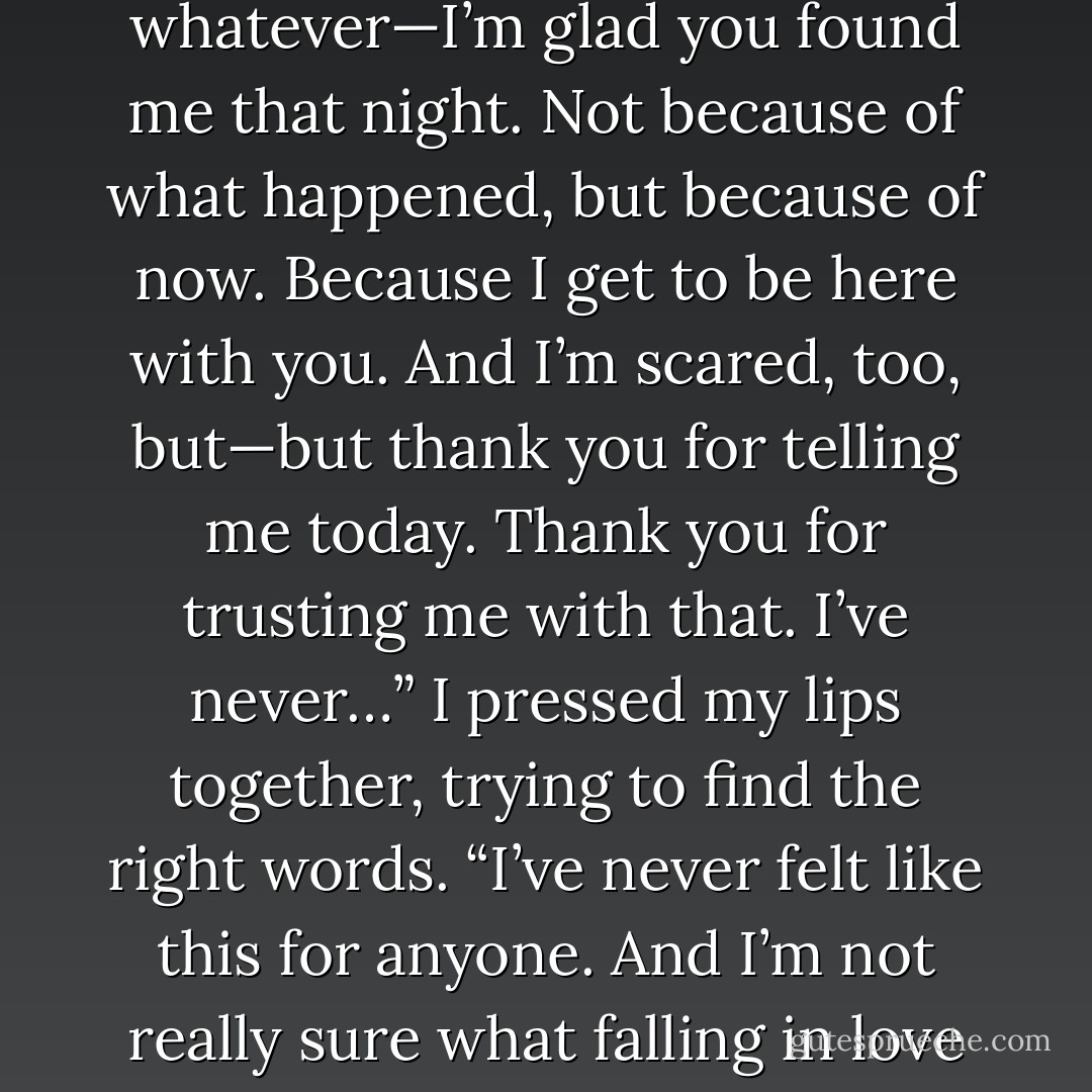 I’m not, even if you think I am. But no matter what this started out as…an accident, fate, whatever—I’m glad you found me that night. Not because of what happened, but because of now. Because I get to be here with you. And I’m scared, too, but—but thank you for telling me today. Thank you for trusting me with that. I’ve never…” I pressed my lips together, trying to find the right words. “I’ve never felt like this for anyone. And I’m not really sure what falling in love feels like, but I think—I know I have. With you. - Aimee Carter