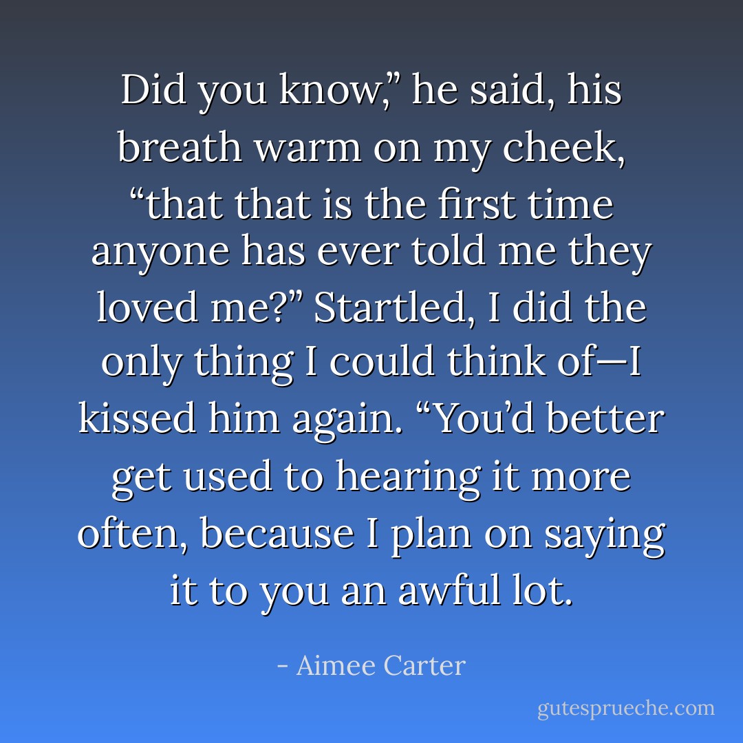 Did you know,” he said, his breath warm on my cheek, “that that is the first time anyone has ever told me they loved me?” Startled, I did the only thing I could think of—I kissed him again. “You’d better get used to hearing it more often, because I plan on saying it to you an awful lot. - Aimee Carter