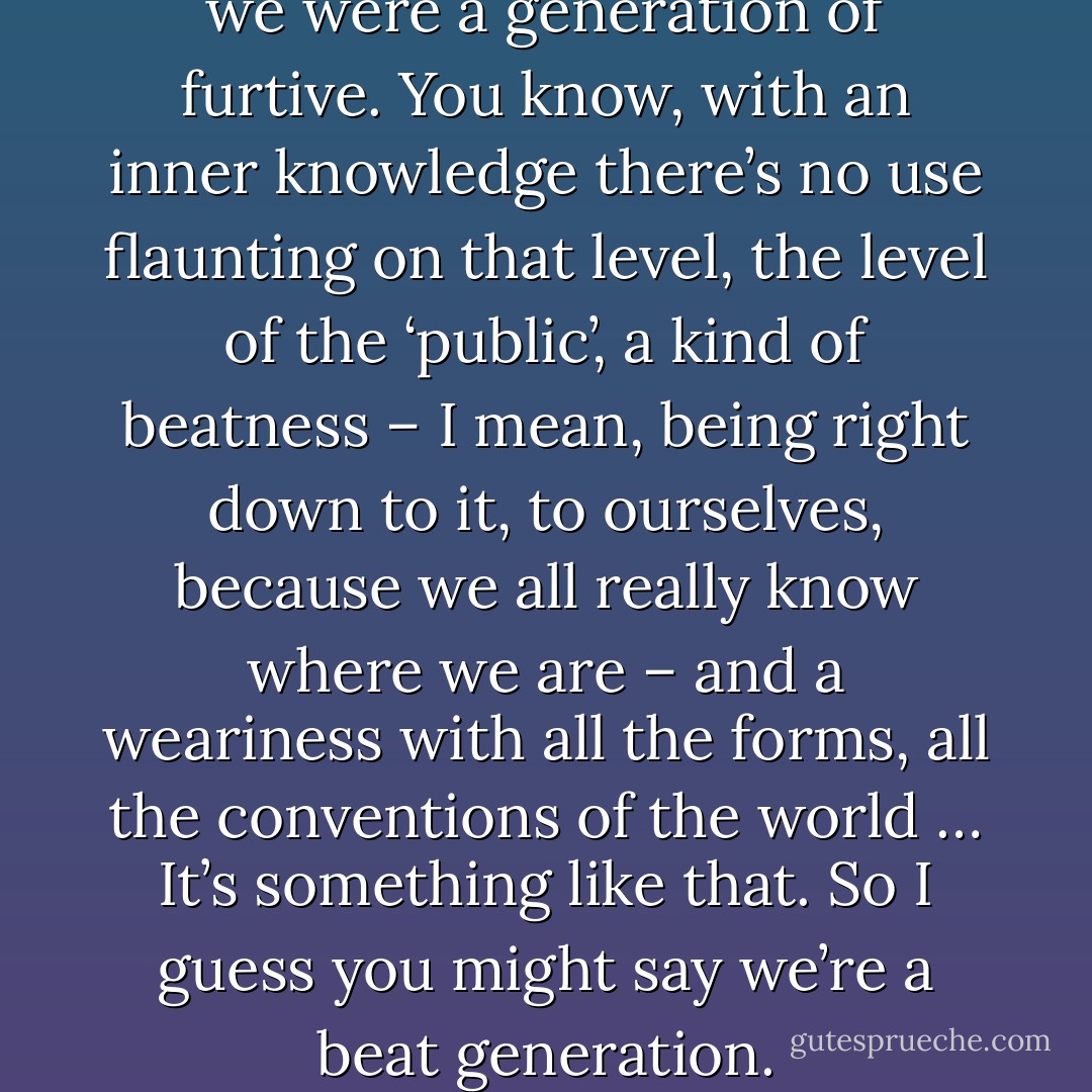 It’s a sort of furtiveness … Like we were a generation of furtive. You know, with an inner knowledge there’s no use flaunting on that level, the level of the ‘public’, a kind of beatness – I mean, being right down to it, to ourselves, because we all really know where we are – and a weariness with all the forms, all the conventions of the world … It’s something like that. So I guess you might say we’re a beat generation. - Jack Kerouac