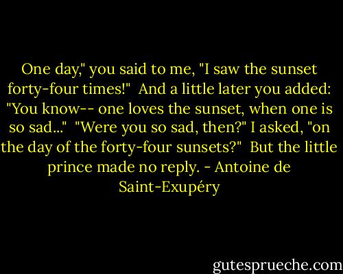 One day," you said to me, "I saw the sunset forty-four times!"<br /><br />And a little later you added:<br />"You know-- one loves the sunset, when one is so sad..."<br /><br />"Were you so sad, then?" I asked, "on the day of the forty-four sunsets?"<br /><br />But the little prince made no reply. - Antoine de Saint-Exupéry