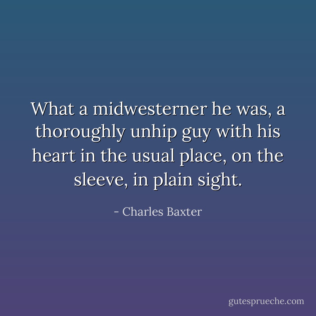 What a midwesterner he was, a thoroughly unhip guy with his heart in the usual place, on the sleeve, in plain sight. - Charles Baxter