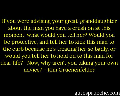 If you were advising your great-granddaughter about the man you have a crush on at this moment-what would you tell her? Would you be protective, and tell her to kick this man to the curb because he's treating her so badly, or would you tell her to hold on to this man for dear life? <br /><br />Now, why aren't you taking your own advice? - Kim Gruenenfelder