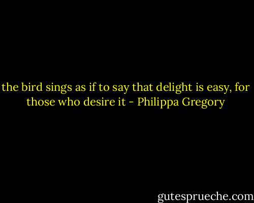 the bird sings as if to say that delight is easy, for those who desire it - Philippa Gregory