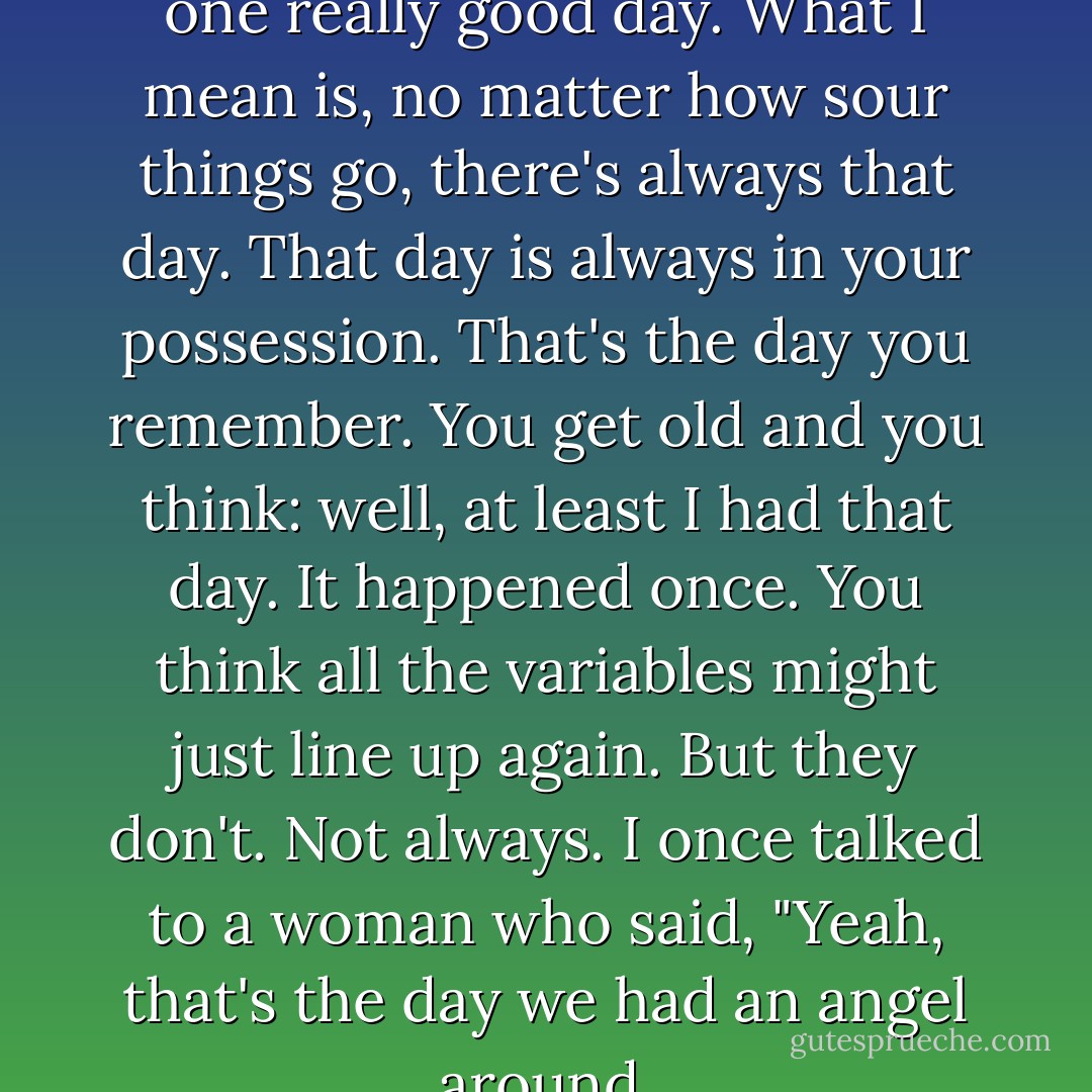 Every relationship has at least one really good day. What I mean is, no matter how sour things go, there's always that day. That day is always in your possession. That's the day you remember. You get old and you think: well, at least I had that day. It happened once. You think all the variables might just line up again. But they don't. Not always. I once talked to a woman who said, "Yeah, that's the day we had an angel around. - Charles Baxter