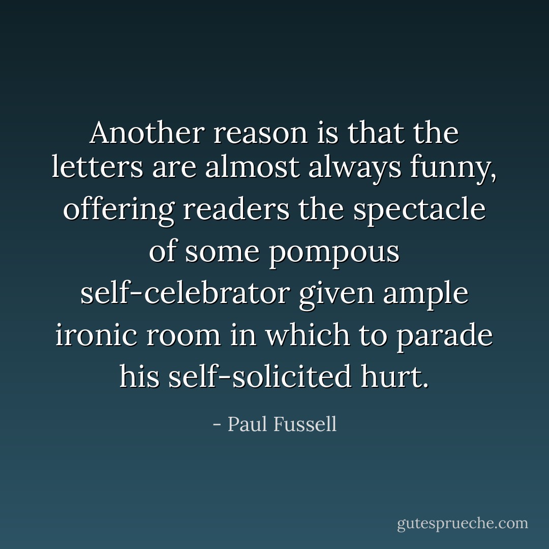 Another reason is that the letters are almost always funny, offering readers the spectacle of some pompous self-celebrator given ample ironic room in which to parade his self-solicited hurt. - Paul Fussell