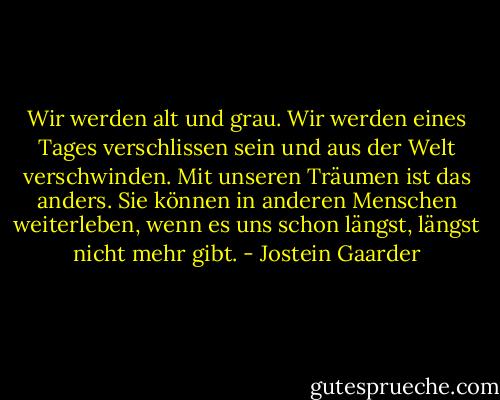 Wir werden alt und grau. Wir werden eines Tages verschlissen sein und aus der Welt verschwinden. Mit unseren Träumen ist das anders. Sie können in anderen Menschen weiterleben, wenn es uns schon längst, längst nicht mehr gibt. - Jostein Gaarder