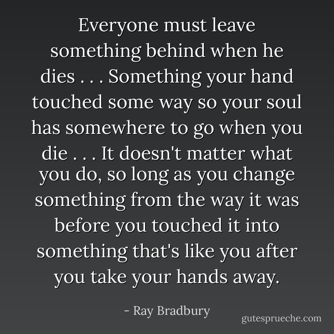 Everyone must leave something behind when he dies . . . Something your hand touched some way so your soul has somewhere to go when you die . . . It doesn't matter what you do, so long as you change something from the way it was before you touched it into something that's like you after you take your hands away. - Ray Bradbury