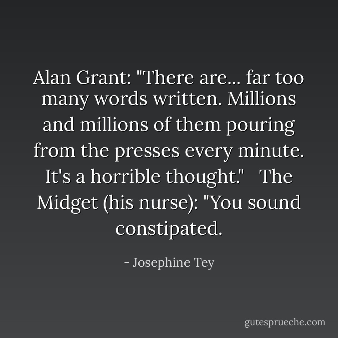 Alan Grant: "There are... far too many words written. Millions and millions of them pouring from the presses every minute. It's a horrible thought." <br /><br />The Midget (his nurse): "You sound constipated. - Josephine Tey