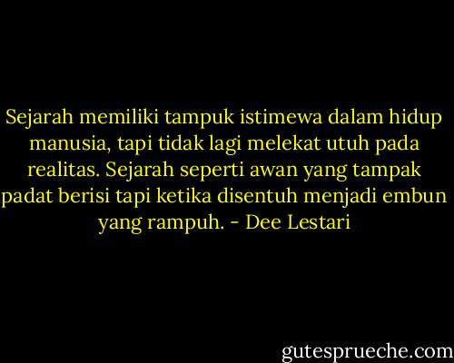 Sejarah memiliki tampuk istimewa dalam hidup manusia, tapi tidak lagi melekat utuh pada realitas. Sejarah seperti awan yang tampak padat berisi tapi ketika disentuh menjadi embun yang rampuh. - Dee Lestari