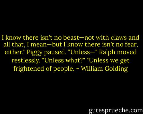 I know there isn't no beast—not with claws and all that, I mean—but I know there isn't no fear, either."<br />Piggy paused.<br />"Unless—"<br />Ralph moved restlessly.<br />"Unless what?"<br />"Unless we get frightened of people. - William Golding