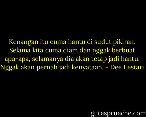 Kenangan itu cuma hantu di sudut pikiran. Selama kita cuma diam dan nggak berbuat apa-apa, selamanya dia akan tetap jadi hantu. Nggak akan pernah jadi kenyataan. - Dee Lestari