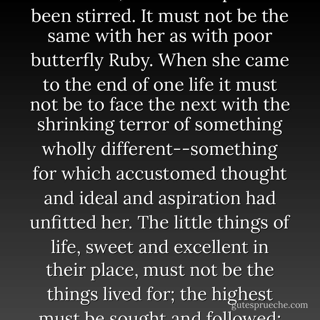 Anne walked home very slowly in the moonlight. The evening had changed something for her. Life held a different meaning, a deeper purpose. On the surface it would go on just the same; but the deeps had been stirred. It must not be the same with her as with poor butterfly Ruby. When she came to the end of one life it must not be to face the next with the shrinking terror of something wholly different--something for which accustomed thought and ideal and aspiration had unfitted her. The little things of life, sweet and excellent in their place, must not be the things lived for; the highest must be sought and followed; the life of heaven must begin here on earth. <br /><br />That goodnight in the garden was for all time. Anne never saw Ruby in life again. - L.M. Montgomery