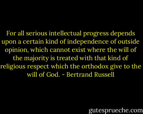 For all serious intellectual progress depends upon a certain kind of independence of outside opinion, which cannot exist where the will of the majority is treated with that kind of religious respect which the orthodox give to the will of God. - Bertrand Russell