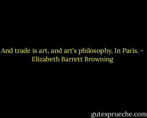 And trade is art, and art's philosophy,<br />In Paris. - Elizabeth Barrett Browning