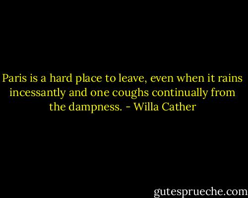 Paris is a hard place to leave, even when it rains incessantly and one coughs continually from the dampness. - Willa Cather