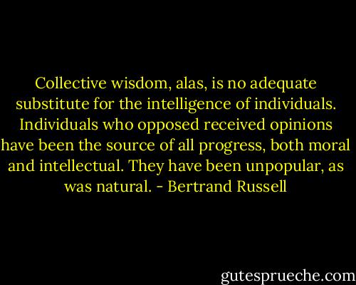 Collective wisdom, alas, is no adequate substitute for the intelligence of individuals. Individuals who opposed received opinions have been the source of all progress, both moral and intellectual. They have been unpopular, as was natural. - Bertrand Russell