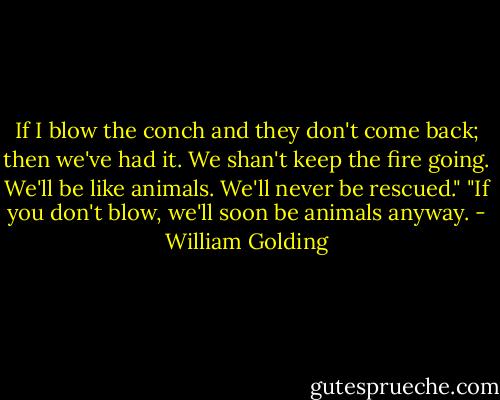 If I blow the conch and they don't come back; then we've had it. We shan't keep the fire going. We'll be like animals. We'll never be rescued."<br />"If you don't blow, we'll soon be animals anyway. - William Golding