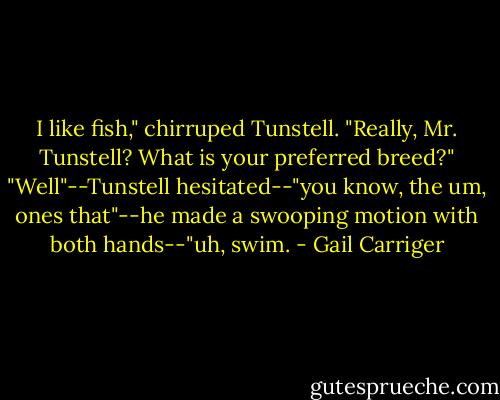 I like fish," chirruped Tunstell.<br />"Really, Mr. Tunstell? What is your preferred breed?"<br />"Well"--Tunstell hesitated--"you know, the um, ones that"--he made a swooping motion with both hands--"uh, swim. - Gail Carriger